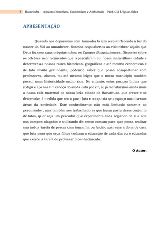 3 Bacurituba – Aspectos históricos, Econômicos e Ambientais – Prof. Cid Ulysses Silva
APRESENTAÇÃO
Quando nos deparamos com tamanha beleza resplandecendo à luz do
nascer do Sol ao amanhecer, ficamos boquiabertos ao vislumbrar aquilo que
Deus fez com suas próprias mãos: os Campos Bacuritubenses. Discorrer sobre
os célebres acontecimentos que repercutiram em nossa maravilhosa cidade e
descrever as nossas raízes históricas, geográficas e até mesmo econômicas é
de fato muito gratificante, podendo saber que posso compartilhar com
professores, alunos, ou até mesmo leigos que o nosso município também
possui uma historicidade muito rica. No entanto, estas poucas linhas que
redigir é apenas um esboço do ainda está por vir, se perscrutarmos ainda mais
a nossa raiz maternal de nossa bela cidade de Bacurituba que cresce e se
desenvolve à medida que seu o povo luta e conquista seu espaço nas diversas
áreas da sociedade. Este conhecimento não está limitado somente ao
pesquisador, mas também aos trabalhadores que fazem parte desse conjunto
de fatos, quer seja um pescador que experimenta cada segundo de sua lida
nos campos alagados e utilizando do senso comum para que possa realizar
sua árdua tarefa de pescar com tamanha perfeição, quer seja a dona de casa
que luta para que seus filhos tenham a educação de cada dia ou o educador
que exerce a tarefa de professar o conhecimento.
O Autor.
 
