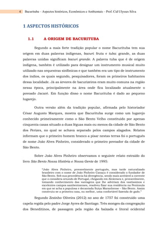 4 Bacurituba – Aspectos históricos, Econômicos e Ambientais – Prof. Cid Ulysses Silva
1 ASPECTOS HISTÓRICOS
1.1 A ORIGEM DE BACURITUBA
Segundo a mais forte tradição popular o nome Bacurituba tem sua
origem em duas palavras indígenas, bacuri: fruta e tuba: grande, as duas
palavras unidas significam bacuri grande. A palavra tuba que é de origem
indígena, também é utilizado para designar um instrumento musical muito
utilizado nas orquestras sinfônicas e que também era um tipo de instrumento
dos índios, os quais segundo, pesquisadores, foram os primeiros habitantes
dessa localidade. Já as árvores de bacurizeiros eram muito comuns na região
nessa época, principalmente na área onde fica localizado atualmente o
povoado Jacaré. Em função disso o nome Bacurituba é dado ao pequeno
lugarejo.
Outra versão além da tradição popular, afirmada pelo historiador
César Augusto Marques, mostra que Bacurituba surge como um lugarejo
conhecido primeiramente como o São Bento Velho constituído por apenas
cinquenta casas situado a duas léguas mais ou menos da cidade de São Bento
dos Perizes, no qual se achava separado pelos campos alagados. Relatos
informam que o primeiro homem branco a pisar nestas terras foi o português
de nome João Alves Pinheiro, considerado o primeiro povoador da cidade de
São Bento.
Sobre João Alves Pinheiro observamos o seguinte relato extraído do
livro São Bento Nossa História e Nossa Gente de 1995:
“João Alves Pinheiro, provavelmente português, mas tarde naturalizado
brasileiro com o nome de João Pinheiro Canaçu é considerado o fundador de
São Bento. Sob sua procedência há divergência, sendo mais aceitável a corrente
que o considera oriundo de Portugal, chegando em Alcântara e, provavelmente,
tomando conhecimento das vantagens que lhe adviriam dos vastíssimos e
excelentes campos sambentoenses, resolveu fixar sua residência na Península
em que se acha a populosa e decantada Suíça Maranhense – São Bento. Assim
construiu-se a primeira casa, ou melhor, uma confortável fazenda de gado.”
Segundo Zezinho Oliveira (2012) no ano de 1757 foi construído uma
capela regida pelo padre Jorge Ayres de Santiago. Três monges da congregação
dos Beneditinos, de passagem pela região da baixada e litoral ocidental
 