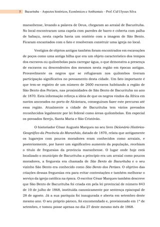 5 Bacurituba – Aspectos históricos, Econômicos e Ambientais – Prof. Cid Ulysses Silva
maranhense, levando a palavra de Deus, chegaram ao arraial de Bacurituba.
No local encontraram uma capela com paredes de barro e coberta com palha
de babaçu, nesta capela havia um oratório com a imagem de São Bento.
Ficaram encantados com o fato e resolveram construir uma igreja no local.
Vestígios de objetos antigos também foram encontrados em escavações
de poços como uma antiga bilha que era um objeto característico dos tempos
dos escravos ou quilombolas para carregar água, o que demonstra a presença
de escravos ou descendentes dos mesmos nesta região em épocas antigas.
Provavelmente os negros que se refugiavam nos quilombos tiveram
participação significativa no povoamento desta cidade. Um fato importante é
que tem-se registro de um número de 2600 escravos habitando a região de
São Bento dos Perizes, nas proximidades de São Bento de Bacurituba no ano
de 1870. Esta informação reforça a ideia de que os negros vindos da África em
navios ancorados no porto de Alcântara, conseguiram fazer este percurso até
essa região. Atualmente a cidade de Bacurituba tem vários povoados
reconhecidos legalmente por lei federal como áreas quilombolas. Em especial
os povoados Serejo, Santa Maria e São Cristóvão.
O historiador César Augusto Marques no seu livro Dicionário Histórico-
Geográfico da Província do Maranhão, datado de 1870, relata que antigamente
os lugarejos com poucos moradores eram conhecidos como arraiais, e
posteriormente, por haver um significativo aumento da população, recebiam
o título de freguesias da província maranhense. O lugar onde hoje está
localizado o município de Bacurituba a princípio era um arraial como poucos
moradores, a freguesia era chamada de São Bento de Bacurituba e o seu
vizinho São Bento era conhecido como São Bento dos Perizes. O objetivo das
criações dessas freguesias era para evitar contestações e também melhorar o
serviço da igreja católica na época. O escritor César Marques também descreve
que São Bento de Bacurituba foi criada em pela lei provincial de número 843
de 10 de julho de 1868, instituída canonicamente por sentença episcopal de
28 de agosto. Já a sua paróquia foi inaugurada e aberta em setembro deste
mesmo ano. O seu próprio pároco, foi encomendado e, provisionado em 1º de
setembro, e tomou posse apenas no dia 27 deste mesmo mês de 1868.
 
