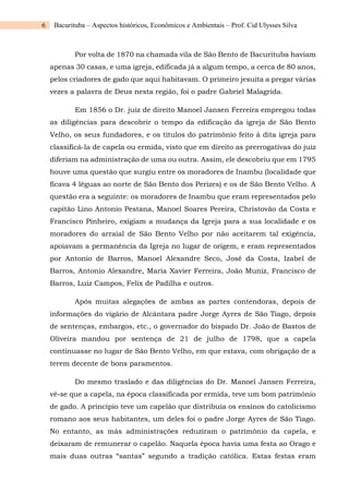 6 Bacurituba – Aspectos históricos, Econômicos e Ambientais – Prof. Cid Ulysses Silva
Por volta de 1870 na chamada vila de São Bento de Bacurituba haviam
apenas 30 casas, e uma igreja, edificada já a algum tempo, a cerca de 80 anos,
pelos criadores de gado que aqui habitavam. O primeiro jesuíta a pregar várias
vezes a palavra de Deus nesta região, foi o padre Gabriel Malagrida.
Em 1856 o Dr. juiz de direito Manoel Jansen Ferreira empregou todas
as diligências para descobrir o tempo da edificação da igreja de São Bento
Velho, os seus fundadores, e os títulos do patrimônio feito à dita igreja para
classificá-la de capela ou ermida, visto que em direito as prerrogativas do juiz
diferiam na administração de uma ou outra. Assim, ele descobriu que em 1795
houve uma questão que surgiu entre os moradores de Inambu (localidade que
ficava 4 léguas ao norte de São Bento dos Perizes) e os de São Bento Velho. A
questão era a seguinte: os moradores de Inambu que eram representados pelo
capitão Lino Antonio Pestana, Manoel Soares Pereira, Christovão da Costa e
Francisco Pinheiro, exigiam a mudança da Igreja para a sua localidade e os
moradores do arraial de São Bento Velho por não aceitarem tal exigência,
apoiavam a permanência da Igreja no lugar de origem, e eram representados
por Antonio de Barros, Manoel Alexandre Seco, José da Costa, Izabel de
Barros, Antonio Alexandre, Maria Xavier Ferreira, João Muniz, Francisco de
Barros, Luiz Campos, Felix de Padilha e outros.
Após muitas alegações de ambas as partes contendoras, depois de
informações do vigário de Alcântara padre Jorge Ayres de São Tiago, depois
de sentenças, embargos, etc., o governador do bispado Dr. João de Bastos de
Oliveira mandou por sentença de 21 de julho de 1798, que a capela
continuasse no lugar de São Bento Velho, em que estava, com obrigação de a
terem decente de bons paramentos.
Do mesmo traslado e das diligências do Dr. Manoel Jansen Ferreira,
vê-se que a capela, na época classificada por ermida, teve um bom patrimônio
de gado. A princípio teve um capelão que distribuía os ensinos do catolicismo
romano aos seus habitantes, um deles foi o padre Jorge Ayres de São Tiago.
No entanto, as más administrações reduziram o patrimônio da capela, e
deixaram de remunerar o capelão. Naquela época havia uma festa ao Orago e
mais duas outras “santas” segundo a tradição católica. Estas festas eram
 