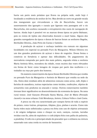 9 Bacurituba – Aspectos históricos, Econômicos e Ambientais – Prof. Cid Ulysses Silva
havia um porto mais próximo que ficava na própria sede, onde hoje é
localizado a residência do senhor de Ivo. Mas devido ao corte em grande escala
dos manguezais que circundavam a vila de Bacurituba, houve um
assoreamento dos igarapés e canais que ligavam esta passagem até o rio
Bacurituba, isto acabou causando o entupimento dos canis de navegação de
barcos. Ainda hoje é possível ver as marcas dessa época no porto Baltazar,
pois os restos de tijolos são observados durante a maré baixa. Alguns dos
grandes navegadores da época e donos de barcos foram os senhores Bageba,
Bertholdo Oliveira, João Preto do Carmo e Gatinho.
A produção de açúcar e cachaça também era comum em algumas
localidades em especial no povoado Furo da Mangueira. Wilson Oliveira era
um dos grandes produtores de açúcar e dono de engenho. Dessa forma o
comércio se fortalecia e apesar das dificuldades. Os pagamentos da
mercadoria comprada por parte dos mais pobres, segundo relata a senhora
Maria Antônia Silva, moradora da cidade, eram muitos das vezes efetuados
em forma de favor como lavagem de roupas por parte das mulheres e o
trabalho na roça por parte dos homens.
Os maiores comerciantes da época foram Bertholdo Oliveira que residia
no povoado Furo da Mangueira e Antônio de Maneco que residia na sede da
vila. Estes dois vendiam além de alimentos comuns como arroz, café, feijão e
farinha de mandioca, outras especiarias como tecidos, confecções, objetos de
armarinho com produtos no atacado e varejo. Outros comerciantes também
tiveram fator significativo no desenvolvimento da economia da época. Na zona
rural temos: José Garçom (Povoado Santa Maria), José de Mário (Povoado
Jacaré) e na zona urbana: Coló Mendonça, Antero, Caboco Velho e José Costa.
A pesca na vila era caracterizada por campos fartos de toda a espécie
de peixes, como traíras, pirapemas, tilápias, jijus, piabas e acarás. Como não
havia redes mais sofisticadas a pesca era feita com uso de objetos artesanais
e de origem indígenas como o choque ou socó, caniços, currais, tarrafas
tecidas com fio, além de espinheis e o cofo (objeto feito com palha de palmeira,
a pindoba). O cofo era o principal aliado do pescador que o utilizava na cintura
amarrado com uma corda ou envira de bananeira.
 