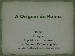 Roma:
A origem;
Republica e Escravismo;
Latifúndios e Reforma agrária;
A Crise Na Republica, Os Triunviratos.
 