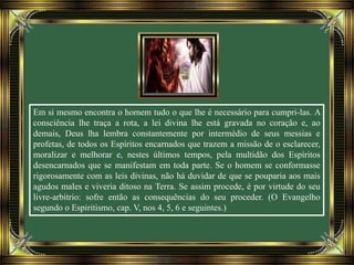 Em si mesmo encontra o homem tudo o que lhe é necessário para cumpri-las. A
consciência lhe traça a rota, a lei divina lhe está gravada no coração e, ao
demais, Deus lha lembra constantemente por intermédio de seus messias e
profetas, de todos os Espíritos encarnados que trazem a missão de o esclarecer,
moralizar e melhorar e, nestes últimos tempos, pela multidão dos Espíritos
desencarnados que se manifestam em toda parte. Se o homem se conformasse
rigorosamente com as leis divinas, não há duvidar de que se pouparia aos mais
agudos males e viveria ditoso na Terra. Se assim procede, é por virtude do seu
livre-arbítrio: sofre então as consequências do seu proceder. (O Evangelho
segundo o Espiritismo, cap. V, nos 4, 5, 6 e seguintes.)
 