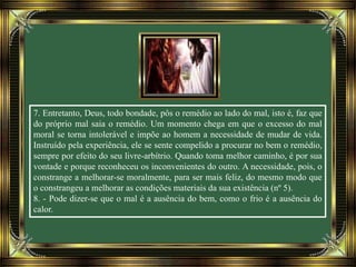 7. Entretanto, Deus, todo bondade, pôs o remédio ao lado do mal, isto é, faz que
do próprio mal saia o remédio. Um momento chega em que o excesso do mal
moral se torna intolerável e impõe ao homem a necessidade de mudar de vida.
Instruído pela experiência, ele se sente compelido a procurar no bem o remédio,
sempre por efeito do seu livre-arbítrio. Quando toma melhor caminho, é por sua
vontade e porque reconheceu os inconvenientes do outro. A necessidade, pois, o
constrange a melhorar-se moralmente, para ser mais feliz, do mesmo modo que
o constrangeu a melhorar as condições materiais da sua existência (nº 5).
8. - Pode dizer-se que o mal é a ausência do bem, como o frio é a ausência do
calor.
 