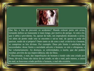Que faz, a fim de prevenir os acidentes? Manda colocar perto um aviso,
tornando defeso ao transeunte ir mais longe, por motivo do perigo. Ai está a lei,
que é sábia e previdente. Se, apesar de tudo, um imprudente desatende o aviso,
vai além do ponto onde este se encontra e sai-se mal, de quem se pode ele
queixar, senão de si próprio? Outro tanto se dá com o mal: evitá-lo-ia o homem,
se cumprisse as leis divinas. Por exemplo: Deus pôs limite à satisfação das
necessidades: desse limite a saciedade adverte o homem; se este o ultrapassa, o
faz voluntariamente. As doenças, as enfermidades, a morte, que daí podem
resultar, provêm da sua imprevidência, não de Deus.
9. Decorrendo, o mal, das imperfeições do homem e tendo sido este criado por
Deus, dir-se-á, Deus não deixa de ter criado, se não o mal, pelo menos, a causa
do mal; se houvesse criado perfeito o homem, o mal não existiria.
 