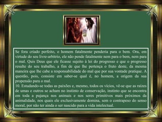 Se fora criado perfeito, o homem fatalmente penderia para o bem. Ora, em
virtude do seu livre-arbítrio, ele não pende fatalmente nem para o bem, nem para
o mal. Quis Deus que ele ficasse sujeito à lei do progresso e que o progresso
resulte do seu trabalho, a fim de que lhe pertença o fruto deste, da mesma
maneira que lhe cabe a responsabilidade do mal que por sua vontade pratique. A
questão, pois, consiste em saber-se qual é, no homem, a origem da sua
propensão para o mal.
10. Estudando-se todas as paixões e, mesmo, todos os vícios, vê-se que as raízes
de umas e outros se acham no instinto de conservação, instinto que se encontra
em toda a pujança nos animais e nos seres primitivos mais próximos da
animalidade, nos quais ele exclusivamente domina, sem o contrapeso do senso
moral, por não ter ainda o ser nascido para a vida intelectual.
 