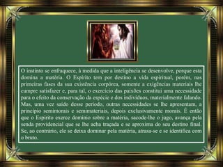 O instinto se enfraquece, à medida que a inteligência se desenvolve, porque esta
domina a matéria. O Espírito tem por destino a vida espiritual, porém, nas
primeiras fases da sua existência corpórea, somente a exigências materiais lhe
cumpre satisfazer e, para tal, o exercício das paixões constitui uma necessidade
para o efeito da conservação da espécie e dos indivíduos, materialmente falando.
Mas, uma vez saído desse período, outras necessidades se lhe apresentam, a
princípio semimorais e semimateriais, depois exclusivamente morais. É então
que o Espírito exerce domínio sobre a matéria, sacode-lhe o jugo, avança pela
senda providencial que se lhe acha traçada e se aproxima do seu destino final.
Se, ao contrário, ele se deixa dominar pela matéria, atrasa-se e se identifica com
o bruto.
 