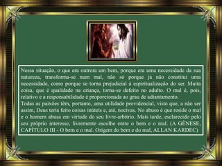 Nessa situação, o que era outrora um bem, porque era uma necessidade da sua
natureza, transforma-se num mal, não só porque já não constitui uma
necessidade, como porque se torna prejudicial à espiritualização do ser. Muita
coisa, que é qualidade na criança, torna-se defeito no adulto. O mal é, pois,
relativo e a responsabilidade é proporcionada ao grau de adiantamento.
Todas as paixões têm, portanto, uma utilidade providencial, visto que, a não ser
assim, Deus teria feito coisas inúteis e, até, nocivas. No abuso é que reside o mal
e o homem abusa em virtude do seu livre-arbítrio. Mais tarde, esclarecido pelo
seu próprio interesse, livremente escolhe entre o bem e o mal. (A GÊNESE,
CAPÍTULO III - O bem e o mal. Origem do bem e do mal, ALLAN KARDEC)
 
