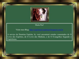 Muita Paz!
Visite meu Blog: http://espiritual-espiritual.blogspot.com.br
A serviço da Doutrina Espírita; lá, você encontrará estudos comentados de O
Livro dos Espíritos, de O Livro dos Médiuns, e de O Evangelhos Segundo o
Espiritismo.
 