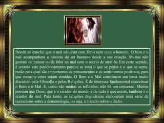Donde se conclui que o mal não está com Deus nem com o homem. O bem e o
mal acompanham a história do ser humano desde a sua criação. Muitos não
gostam de pensar ou de falar no mal com o receio de atraí-lo. Em certo sentido,
é correto este posicionamento porque se atrai o que se pensa e o que se sente,
razão pela qual são importantes os pensamentos e os sentimentos positivos, para
que somente estes sejam atraídos. O Bem e o Mal constituem um tema muito
discutido pela Filosofia e pelas Religiões. É de interesse fundamental conceituar
o Bem e o Mal. E, como são muitas as reflexões, não há um consenso. Muitos
pensam que Deus, que é o criador do mundo e de tudo o que existe, também é o
criador do mal. Para tanto, as religiões dogmáticas elaboraram uma série de
raciocínios sobre a demonologia, ou seja, o tratado sobre o diabo.
 
