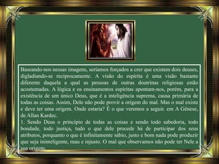 Baseando-nos nessas imagens, seríamos forçados a crer que existem dois deuses,
digladiando-se reciprocamente. A visão do espírita é uma visão bastante
diferente daquela a qual as pessoas de outras doutrinas religiosas estão
acostumadas. A lógica e os ensinamentos espíritas apontam-nos, porém, para a
existência de um único Deus, que é a inteligência suprema, causa primária de
todas as coisas. Assim, Dele não pode provir a origem do mal. Mas o mal existe
e deve ter uma origem. Onde estaria? É o que veremos a seguir. em A Gênese,
de Allan Kardec.
1. Sendo Deus o princípio de todas as coisas e sendo todo sabedoria, todo
bondade, todo justiça, tudo o que dele procede há de participar dos seus
atributos, porquanto o que é infinitamente sábio, justo e bom nada pode produzir
que seja ininteligente, mau e injusto. O mal que observamos não pode ter Nele a
sua origem.
 