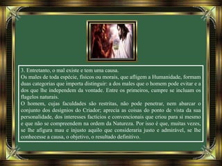 3. Entretanto, o mal existe e tem uma causa.
Os males de toda espécie, físicos ou morais, que afligem a Humanidade, formam
duas categorias que importa distinguir: a dos males que o homem pode evitar e a
dos que lhe independem da vontade. Entre os primeiros, cumpre se incluam os
flagelos naturais.
O homem, cujas faculdades são restritas, não pode penetrar, nem abarcar o
conjunto dos desígnios do Criador; aprecia as coisas do ponto de vista da sua
personalidade, dos interesses factícios e convencionais que criou para si mesmo
e que não se compreendem na ordem da Natureza. Por isso é que, muitas vezes,
se lhe afigura mau e injusto aquilo que consideraria justo e admirável, se lhe
conhecesse a causa, o objetivo, o resultado definitivo.
 