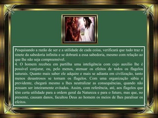 Pesquisando a razão de ser e a utilidade de cada coisa, verificará que tudo traz o
sinete da sabedoria infinita e se dobrará a essa sabedoria, mesmo com relação ao
que lhe não seja compreensível.
4. O homem recebeu em partilha uma inteligência com cujo auxílio lhe é
possível conjurar, ou, pelo menos, atenuar os efeitos de todos os flagelos
naturais. Quanto mais saber ele adquire e mais se adianta em civilização, tanto
menos desastrosos se tornam os flagelos. Com uma organização sábia e
previdente, chegará mesmo a lhes neutralizar as consequências, quando não
possam ser inteiramente evitados. Assim, com referência, até, aos flagelos que
têm certa utilidade para a ordem geral da Natureza e para o futuro, mas que, no
presente, causam danos, facultou Deus ao homem os meios de lhes paralisar os
efeitos.
 