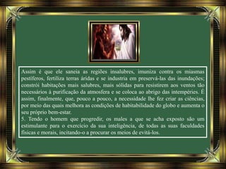 Assim é que ele saneia as regiões insalubres, imuniza contra os miasmas
pestíferos, fertiliza terras áridas e se industria em preservá-las das inundações;
constrói habitações mais salubres, mais sólidas para resistirem aos ventos tão
necessários à purificação da atmosfera e se coloca ao abrigo das intempéries. É
assim, finalmente, que, pouco a pouco, a necessidade lhe fez criar as ciências,
por meio das quais melhora as condições de habitabilidade do globo e aumenta o
seu próprio bem-estar.
5. Tendo o homem que progredir, os males a que se acha exposto são um
estimulante para o exercício da sua inteligência, de todas as suas faculdades
físicas e morais, incitando-o a procurar os meios de evitá-los.
 
