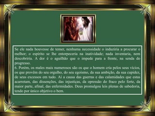 Se ele nada houvesse de temer, nenhuma necessidade o induziria a procurar o
melhor; o espírito se lhe entorpeceria na inatividade; nada inventaria, nem
descobriria. A dor é o aguilhão que o impede para a frente, na senda do
progresso.
6. Porém, os males mais numerosos são os que o homem cria pelos seus vícios,
os que provêm do seu orgulho, do seu egoísmo, da sua ambição, da sua cupidez,
de seus excessos em tudo. Aí a causa das guerras e das calamidades que estas
acarretam, das dissenções, das injustiças, da opressão do fraco pelo forte, da
maior parte, afinal, das enfermidades. Deus promulgou leis plenas de sabedoria,
tendo por único objetivo o bem.
 