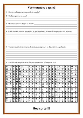 Você entendeu o texto?
1. O texto explica a origem de que festa popular?____________________________________________
2. Qual a origem do carnaval? ___________________________________________________________
_____________________________________________________________________________________
_____________________________________________________________________________________
3. Quando o carnaval chegou ao Brasil? ___________________________________________________
_____________________________________________________________________________________
_____________________________________________________________________________________
4. Copie do texto o trecho que explica de que maneira era o carnaval antigamente aqui no Brasil.
_____________________________________________________________________________________
_____________________________________________________________________________________
_____________________________________________________________________________________
_____________________________________________________________________________________
_____________________________________________________________________________________
_____________________________________________________________________________________
5. Transcreva do texto as palavras desconhecidas e procure no dicionário os significados.
_____________________________________________________________________________________
_____________________________________________________________________________________
_____________________________________________________________________________________
_____________________________________________________________________________________
_____________________________________________________________________________________
_____________________________________________________________________________________
6. Encontre no caça palavras as palavras que estão em destaque no texto.
P W G R E C I A W R I O D E J A N E I R O W
O A S D F A L Z R X C N B Z F B J W L R T X
R H G K Q R B D K L F M A J E S T O S A S L
T T D I O N I S I O W F K J Ç L Z W J X T Y
U Y L R J A D B J L B Y E S P E T A C U L O
G P Z X F V Z J Z Y R F G K L Z N W B X W Y
U K X Q U A R E S M A X S J R D T S A M B A
E A J B M L F Z Y W S Z M B V E P W L F W L
S U R Z D Z X V B V I O L E N C I A R D E Z
E W R E G I Ã O Y R L J N R B A H I A J N R
S J Z X J B K Ç Y E O P M L Y D T Y L L T J
W C H I Q U I N H A * G O N Z A G A B Z R B
T L Z R J K N F R Z K S T H G Y D R F J U X
B U R G U E S A W B A I L E S T Y L B Z D L
T J L Z X B M N L I K X R Z L W G R E G O S
Boa sorte!!!
 