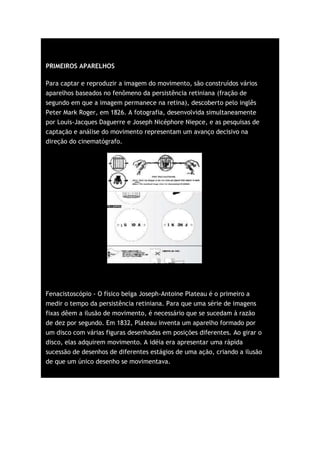 PRIMEIROS APARELHOS

Para captar e reproduzir a imagem do movimento, são construídos vários
aparelhos baseados no fenômeno da persistência retiniana (fração de
segundo em que a imagem permanece na retina), descoberto pelo inglês
Peter Mark Roger, em 1826. A fotografia, desenvolvida simultaneamente
por Louis-Jacques Daguerre e Joseph Nicéphore Niepce, e as pesquisas de
captação e análise do movimento representam um avanço decisivo na
direção do cinematógrafo.




Fenacistoscópio - O físico belga Joseph-Antoine Plateau é o primeiro a
medir o tempo da persistência retiniana. Para que uma série de imagens
fixas dêem a ilusão de movimento, é necessário que se sucedam à razão
de dez por segundo. Em 1832, Plateau inventa um aparelho formado por
um disco com várias figuras desenhadas em posições diferentes. Ao girar o
disco, elas adquirem movimento. A idéia era apresentar uma rápida
sucessão de desenhos de diferentes estágios de uma ação, criando a ilusão
de que um único desenho se movimentava.
 