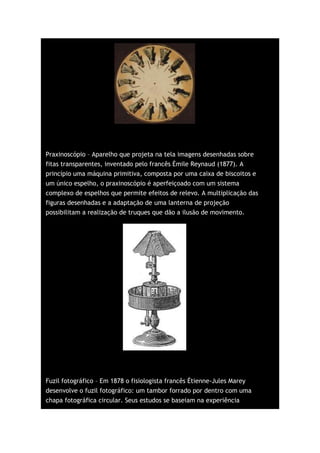 Praxinoscópio – Aparelho que projeta na tela imagens desenhadas sobre
fitas transparentes, inventado pelo francês Émile Reynaud (1877). A
princípio uma máquina primitiva, composta por uma caixa de biscoitos e
um único espelho, o praxinoscópio é aperfeiçoado com um sistema
complexo de espelhos que permite efeitos de relevo. A multiplicação das
figuras desenhadas e a adaptação de uma lanterna de projeção
possibilitam a realização de truques que dão a ilusão de movimento.




Fuzil fotográfico – Em 1878 o fisiologista francês Étienne-Jules Marey
desenvolve o fuzil fotográfico: um tambor forrado por dentro com uma
chapa fotográfica circular. Seus estudos se baseiam na experiência
 