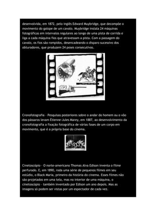 desenvolvida, em 1872, pelo inglês Edward Muybridge, que decompõe o
movimento do galope de um cavalo. Muybridge instala 24 máquinas
fotográficas em intervalos regulares ao longo de uma pista de corrida e
liga a cada máquina fios que atravessam a pista. Com a passagem do
cavalo, os fios são rompidos, desencadeando o disparo sucessivo dos
obturadores, que produzem 24 poses consecutivas.




Cronofotografia – Pesquisas posteriores sobre o andar do homem ou o vôo
dos pássaros levam Étienne-Jules Marey, em 1887, ao desenvolvimento da
cronofotografia a fixação fotográfica de várias fases de um corpo em
movimento, que é a própria base do cinema.




Cinetoscópio – O norte-americano Thomas Alva Edison inventa o filme
perfurado. E, em 1890, roda uma série de pequenos filmes em seu
estúdio, o Black Maria, primeiro da história do cinema. Esses filmes não
são projetados em uma tela, mas no interior de uma máquina, o
cinetoscópio – também inventado por Edison um ano depois. Mas as
imagens só podem ser vistas por um espectador de cada vez.
 