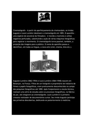 Cinematógrafo – A partir do aperfeiçoamento do cinetoscópio, os irmãos
Auguste e Louis Lumière idealizam o cinematógrafo em 1895. O aparelho –
uma espécie de ancestral da filmadora – é movido a manivela e utiliza
negativos perfurados, substituindo a ação de várias máquinas fotográficas
para registrar o movimento. O cinematógrafo torna possível, também, a
projeção das imagens para o público. O nome do aparelho passou a
identificar, em todas as línguas, a nova arte (ciné, cinema, kino etc.).




Auguste Lumière (1862-1954) e Louis Lumière (1864-1948) nascem em
Besançon, na França. Filhos de um fotógrafo e proprietário de indústria de
filmes e papéis fotográficos, eram praticamente desconhecidos no campo
das pesquisas fotográficas até 1890. Após freqüentarem a escola técnica,
realizam uma série de estudos sobre os processos fotográficos, na fábrica
do pai, até chegarem ao cinematógrafo. Louis Lumière é o primeiro
cineasta realizador de documentários curtos. Seu irmão Auguste participa
das primeiras descobertas, dedicando-se posteriormente à medicina.
 