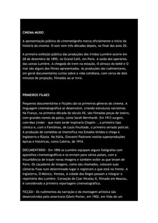 CINEMA MUDO

A apresentação pública do cinematógrafo marca oficialmente o início da
história do cinema. O som vem três décadas depois, no final dos anos 20.

A primeira exibição pública das produções dos irmãos Lumière ocorre em
28 de dezembro de 1895, no Grand Café, em Paris. A saída dos operários
das usinas Lumière, A chegada do trem na estação, O almoço do bebê e O
mar são alguns dos filmes apresentados. As produções são rudimentares,
em geral documentários curtos sobre a vida cotidiana, com cerca de dois
minutos de projeção, filmados ao ar livre.




PRIMEIROS FILMES

Pequenos documentários e ficções são os primeiros gêneros do cinema. A
linguagem cinematográfica se desenvolve, criando estruturas narrativas.
Na França, na primeira década do século XX, são filmadas peças de teatro,
com grandes nomes do palco, como Sarah Bernhardt. Em 1913 surgem,
com Max Linder – que mais tarde inspiraria Chaplin –, o primeiro tipo
cômico e, com o Fantômas, de Louis Feuillade, o primeiro seriado policial.
A produção de comédias se intensifica nos Estados Unidos e chega à
Inglaterra e Rússia. Na Itália, Giovanni Pastrone realiza superproduções
épicas e históricas, como Cabíria, de 1914.

DOCUMENTÁRIO - Em 1896 os Lumière equipam alguns fotógrafos com
aparelhos cinematográficos e os enviam para vários países, com a
incumbência de trazer novas imagens e também exibir as que levam de
Paris. Os caçadores de imagens, como são chamados, colocam suas
câmeras fixas num determinado lugar e registram o que está na frente. A
Inglaterra, O México, Veneza, A cidade dos Doges passam a integrar o
repertório dos Lumière. Coroação do Czar Nicolau II, filmado em Moscou,
é considerado a primeira reportagem cinematográfica.

FICÇÃO - Os rudimentos da narração e da montagem artística são
desenvolvidos pelo americano Edwin Porter, em 1902, em Vida de um
 