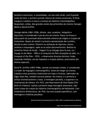 bombeiro americano, e consolidados, um ano mais tarde, com O grande
roubo do trem, o primeiro grande clássico do cinema americano. O filme
inaugura o western e marca o começo da indústria cinematográfica.
Despontam, então, dois grandes nomes dos primórdios do cinema: Georges
Méliès e David Griffith.

Georges Méliès (1861-1938), diretor, ator, produtor, fotógrafo e
figurinista, é considerado o pai da arte do cinema. Nasce na França e
passa parte da juventude desenvolvendo números de mágica e truques de
ilusionismo. Depois de assistir à primeira apresentação dos Lumière,
decide-se pelo cinema. Pioneiro na utilização de figurinos, atores,
cenários e maquiagens, opõe-se ao estilo documentarista. Realiza os
primeiros filmes de ficção – Viagem À Lua (Voyage dans la lune, Le /
Voyage to the Moon - 1902) e A Conquista do Pólo (Conquête du pôle, La /
Conquest of the Pole - 1912) – e desenvolve diversas técnicas: fusão,
exposição múltipla, uso de maquetes e truques ópticos, precursores dos
efeitos especiais.

David W. Griffith (1875-1948), nascido nos Estados Unidos, é considerado
o criador da linguagem cinematográfica. Antes de chegar ao cinema,
trabalha como jornalista e balconista em lojas e livrarias. Admirador de
Edgar Allan Poe, também escreve poesias. No cinema, é o primeiro a
utilizar dramaticamente o close, a montagem paralela, o suspense e os
movimentos de câmera. Em 1915, com Nascimento de Uma Nação (The
Birth of a Nation), realiza o primeiro longa-metragem americano, tido
como a base da criação da indústria cinematográfica de Hollywood. Com
Intolerância (Intolerance), de 1916, faz uma ousada experiência, com
montagens e histórias paralelas.

                  Material Extraído do Almanaque Abril de 1998 e 2005 e complementado por Webcine.



                                                           http://www.webcine.com.br/historia.htm
 
