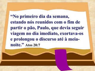 “No primeiro dia da semana, 
estando nós reunidos com o fim de 
partir o pão, Paulo, que devia seguir 
viagem no dia imediato, exortava-os 
e prolongou o discurso até à meia-noite.” 
Atos 20:7 
 