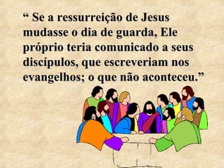 ““ Se a ressurreição de Jesus 
mudasse o dia de guarda, Ele 
próprio teria comunicado a seus 
discípulos, que escreveriam nos 
evangelhos; o que não aconteceu.”” 
 