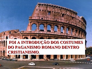 FOI A INTRODUÇÃO DOS COSTUMES 
DO PAGANISMO ROMANO DENTRO 
CRISTIANISMO. 
 