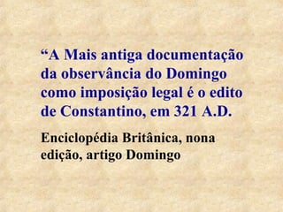 “A Mais antiga documentação 
da observância do Domingo 
como imposição legal é o edito 
de Constantino, em 321 A.D. 
Enciclopédia Britânica, nona 
edição, artigo Domingo 
 
