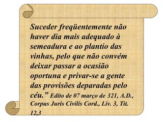 Suceder freqüentemente não 
haver dia mais adequado à 
semeadura e ao plantio das 
vinhas, pelo que não convém 
deixar passar a ocasião 
oportuna e privar-se a gente 
das provisões deparadas pelo 
céu.” Edito de 07 março de 321, A.D., 
Corpus Juris Civilis Cord., Liv. 3, Tit. 
12,3 
 