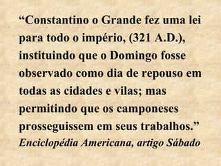 “Constantino o Grande fez uma lei 
para todo o império, (321 A.D.), 
instituindo que o Domingo fosse 
observado como dia de repouso em 
todas as cidades e vilas; mas 
permitindo que os camponeses 
prosseguissem em seus trabalhos.” 
Enciclopédia Americana, artigo Sábado 
 