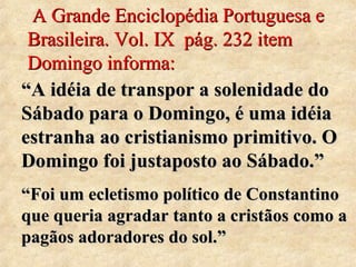 A Grande Enciclopédia Portuguesa e 
Brasileira. Vol. IX pág. 232 item 
Domingo informa: 
““AA iiddééiiaa ddee ttrraannssppoorr aa ssoolleenniiddaaddee ddoo 
SSáábbaaddoo ppaarraa oo DDoommiinnggoo,, éé uummaa iiddééiiaa 
eessttrraannhhaa aaoo ccrriissttiiaanniissmmoo pprriimmiittiivvoo.. OO 
DDoommiinnggoo ffooii jjuussttaappoossttoo aaoo SSáábbaaddoo..”” 
““FFooii uumm eecclleettiissmmoo ppoollííttiiccoo ddee CCoonnssttaannttiinnoo 
qquuee qquueerriiaa aaggrraaddaarr ttaannttoo aa ccrriissttããooss ccoommoo aa 
ppaaggããooss aaddoorraaddoorreess ddoo ssooll..”” 
 