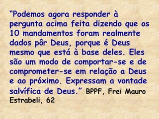 “Podemos agora responder à 
pergunta acima feita dizendo que os 
10 mandamentos foram realmente 
dados pôr Deus, porque é Deus 
mesmo que está à base deles. Eles 
são um modo de comportar-se e de 
comprometer-se em relação a Deus 
e ao próximo. Expressam a vontade 
salvífica de Deus.” BPPF, Frei Mauro 
Estrabeli, 62 
 