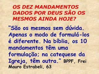 OS DEZ MANDAMENTOS 
DADOS POR DEUS SÃO OS 
MESMOS AINDA HOJE? 
“São os mesmos sem dúvida. 
Apenas o modo de formulá-los 
é diferente. Na bíblia, os 10 
mandamentos têm uma 
formulação; na catequese da 
Igreja, têm outra.” BPPF, Frei 
Mauro Estrabeli, 63 
 