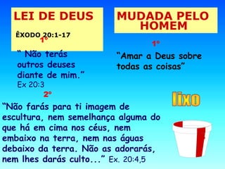 LEI DE DEUS 
ÊXODO 20:1-17 
MUDADA PELO 
HOMEM 
1º 
“ Não terás 
outros deuses 
diante de mim.” 
Ex 20:3 
1º 
“Amar a Deus sobre 
todas as coisas” 
2º 
“Não farás para ti imagem de 
escultura, nem semelhança alguma do 
que há em cima nos céus, nem 
embaixo na terra, nem nas águas 
debaixo da terra. Não as adorarás, 
nem lhes darás culto...” Ex. 20:4,5 
2º 
 