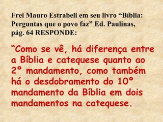Frei Mauro Estrabeli em seu livro “Bíblia: 
Perguntas que o povo faz” Ed. Paulinas, 
pág. 64 RESPONDE: 
“Como se vê, há diferença entre 
a Bíblia e catequese quanto ao 
2º mandamento, como também 
há o desdobramento do 10º 
mandamento da Bíblia em dois 
mandamentos na catequese. 
 