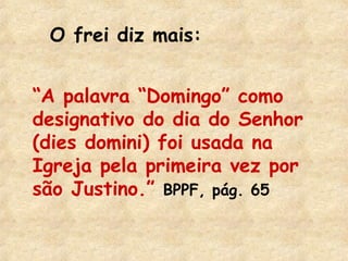O frei diz mais: 
“A palavra “Domingo” como 
designativo do dia do Senhor 
(dies domini) foi usada na 
Igreja pela primeira vez por 
são Justino.” BPPF, pág. 65 
 
