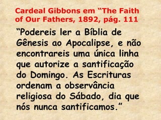Cardeal Gibbons em “The Faith 
of Our Fathers, 1892, pág. 111 
“Podereis ler a Bíblia de 
Gênesis ao Apocalipse, e não 
encontrareis uma única linha 
que autorize a santificação 
do Domingo. As Escrituras 
ordenam a observância 
religiosa do Sábado, dia que 
nós nunca santificamos.” 
 