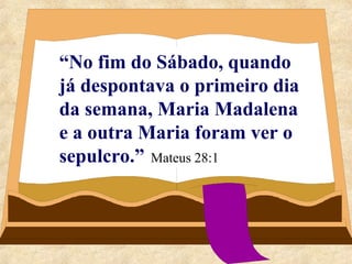 “No fim do Sábado, quando 
já despontava o primeiro dia 
da semana, Maria Madalena 
e a outra Maria foram ver o 
sepulcro.” Mateus 28:1 
 