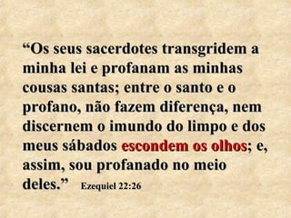 ““s Os seus saacceerrddootteess ttrraannssggrriiddeemm aa 
mmiinnhhaa lleeii ee pprrooffaannaamm aass mmiinnhhaass 
ccoouussaass ssaannttaass;; eennttrree oo ssaannttoo ee oo 
pprrooffaannoo,, nnããoo ffaazzeemm ddiiffeerreennççaa,, nneemm 
ddiisscceerrnneemm oo iimmuunnddoo ddoo lliimmppoo ee ddooss 
mmeeuuss ssáábbaaddooss eessccoonnddeemm ooss oollhhooss;; ee,, 
aassssiimm,, ssoouu pprrooffaannaaddoo nnoo mmeeiioo 
ddeelleess..”” EEzzeeqquuiieell 2222::2266 
 