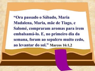 “Ora passado o Sábado, Maria 
Madalena, Maria, mãe de Tiago, e 
Salomé, compraram aromas para irem 
embalsamá-lo. E, no primeiro dia da 
semana, foram ao sepulcro muito cedo, 
ao levantar do sol.” Marcos 16:1,2 
 