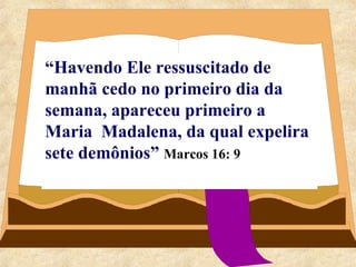 “Havendo Ele ressuscitado de 
manhã cedo no primeiro dia da 
semana, apareceu primeiro a 
Maria Madalena, da qual expelira 
sete demônios” Marcos 16: 9 
 