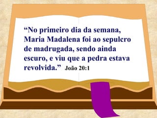 “No primeiro dia da semana, 
Maria Madalena foi ao sepulcro 
de madrugada, sendo ainda 
escuro, e viu que a pedra estava 
revolvida.” João 20:1 
 