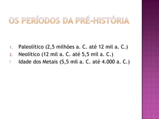 1.   Paleolítico (2,5 milhões a. C. até 12 mil a. C.)
2.   Neolítico (12 mil a. C. até 5,5 mil a. C.)
    Idade dos Metais (5,5 mil a. C. até 4.000 a. C.)
 