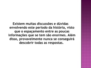 Existem muitas discussões e dúvidas
 envolvendo este período da história, visto
    que o espaçamento entre as poucas
informações que se tem são enormes. Além
 disso, provavelmente nunca se conseguirá
        descobrir todas as respostas.
 