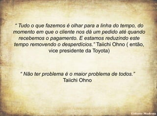 “ Tudo o que fazemos é olhar para a linha do tempo, do
momento em que o cliente nos dá um pedido até quando
recebemos o pagamento. E estamos reduzindo este
tempo removendo o desperdícios.” Taiichi Ohno ( então,
vice presidente da Toyota)
“ Não ter problema é o maior problema de todos.”
Taiichi Ohno
Lidiane Modesto
 