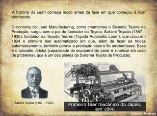 A história do Lean começa muito antes da fase em que começou a ficar
conhecido.
O conceito do Lean Manufacturing, como chamamos o Sistema Toyota de
Produção, surgiu com o pai do fundador da Toyota, Sakichi Toyoda (1867 –
1930), fundador da Toyoda Teares (Toyoda Automatic Loom), que criou em
1924 o primeiro tear automatizado em que, além de fazer as trocas
automaticamente, também parava a produção caso o fio arrebentasse. Esse
é o conceito Jidoka (capacidade do equipamento parar e sinalizar em caso
de problema), que é um dos pilares do Sistema Toyota de Produção.
Sakichi Toyoda (1867 – 1930),
Lidiane Modesto
 
