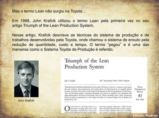 Mas o termo Lean não surgiu na Toyota…
Em 1988, John Krafcik utilizou o termo Lean pela primeira vez no seu
artigo Triumph of the Lean Production System.
Nesse artigo, Krafcik descreve as técnicas do sistema de produção e de
trabalhos desenvolvidas pela Toyota, onde chamou o sistema de enxuto pela
redução de quantidade, custo e tempo. O termo “pegou” e é uma das
maneiras como o Sistema Toyota de Produção é referido.
John Krafcik
Lidiane Modesto
 