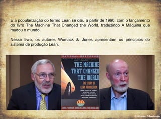 E a popularização do termo Lean se deu a partir de 1990, com o lançamento
do livro The Machine That Changed the World, traduzindo A Máquina que
mudou o mundo.
Nesse livro, os autores Womack & Jones apresentam os princípios do
sistema de produção Lean.
Lidiane Modesto
 